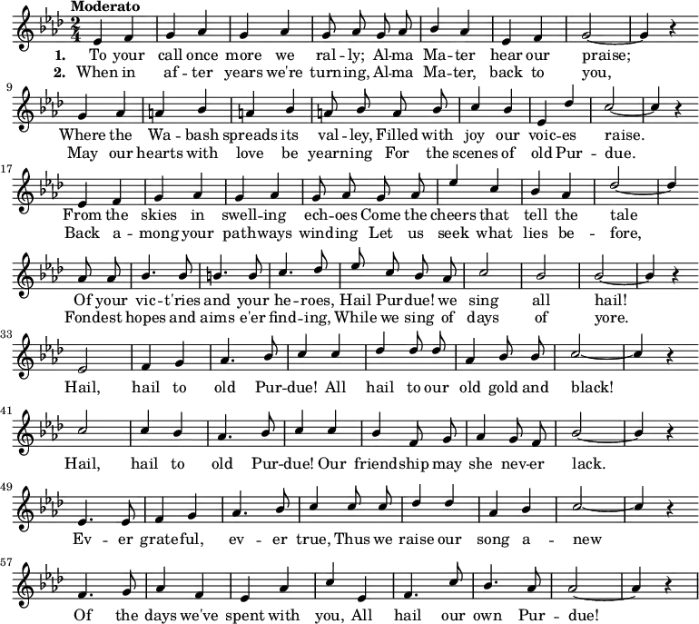 
{ \language "english"
  \new Voice \relative c' 
  { \set Staff.midiInstrument = #"brass section" \set Score.tempoHideNote = ##t \tempo "Moderato" 4 = 160 \stemUp \clef treble \key af \major \time 2/4 \autoBeamOff
    ef4 f g af g af g8 af
    g af bf4 af ef f g2~g4 r \bar "" \break
    g4 af a bf a bf a8 bf
    a bf c4 bf ef, df' c2~c4 r \bar "" \break
    ef,4 f g af g af g8 af
    g af ef'4 c bf af df2~df4 \bar "" \break
    af8 af bf4. bf8 b4. b8 c4. df8
    ef c bf af c2 bf bf~bf4 r \bar "" \break
      ef,2 f4 g af4. bf8 c4
      c df df8 df af4 bf8 bf c2~c4 r \bar "" \break
      c2 c4 bf af4. bf8 c4
      c bf f8 g af4 g8 f bf2~bf4 r \bar "" \break
      ef,4. ef8 f4 g af4. bf8 c4
      c8 c df4 df af bf c2~c4 r \bar "" \break
      f,4. g8 af4 f ef af c
      ef, f4. c'8 bf4. af8 af2~af4 r
 } 
      \addlyrics {\set stanza = #"1. "
  To your call once more we ral -- ly;
  Al -- ma Ma -- ter hear our praise;
  Where the Wa -- bash spreads its val -- ley,
  Filled with joy our voic -- es raise.
  From the skies in swell -- ing ech -- oes
  Come the cheers that tell the tale
  Of your vic -- t'ries and your he -- roes,
  Hail Pur -- due! we sing all hail!
    Hail, hail to old Pur -- due!
    All hail to our old gold and black!
    Hail, hail to old Pur -- due!
    Our friend -- ship may she nev -- er lack.
    Ev -- er grate -- ful, ev -- er true,
    Thus we raise our song a -- new
    Of the days we've spent with you,
    All hail our own Pur -- due!
 }
      \addlyrics {\set stanza = #"2. "
  When in af -- ter years we're turn -- ing,
  Al -- ma Ma -- ter, back to you,
  May our hearts with love be yearn -- ing
  For the scenes of old Pur -- due.
  Back a -- mong your path -- ways wind -- ing
  Let us seek what lies be -- fore,
  Fond -- est hopes and aims e'er find -- ing,
  While we sing of days of yore.
 }
  }

