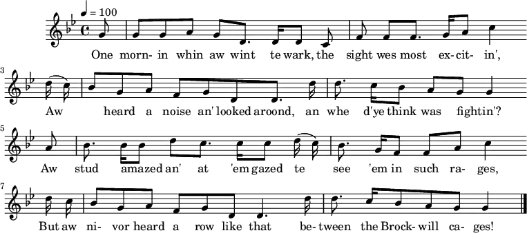 
%T:Th'Row Between Th'Cages
%B:Lloyd, A. L. (1964). "Das Leben eines englischen Bergarbeitersängers" [The Life of an English Miner Singer]. de:Jahrbuch für Volkskunde 10 (2): p. 142.
%C:Tommy Armstrong, 1908
%S:Tanfield, 1951
%Z:A. L. Lloyd
Q:1/4=100
M:4/4
L:1/8
K:Bbmaj
G |GG AG D>D DC |FF F>G Ac2
w:One morn-in whin aw wint te wark, the sight wes most ex-cit-in',
(d/c/) |BG AF GD D>d |d>c BA GG2
w:Aw_ heard a noise an' looked aroond, an whe d'ye think was fightin'?*
A |B>B Bd c>c c(d/c/) |B>G FF A c2
w:*Aw stud amazed_ an' at 'em gazed te see 'em in such ra-ges,
d/c/ |BG AF GD D3 d/ |d>c BA G G2 |]
w:But aw ni-vor heard a row like that be-tween the Brock-will ca-ges!*

